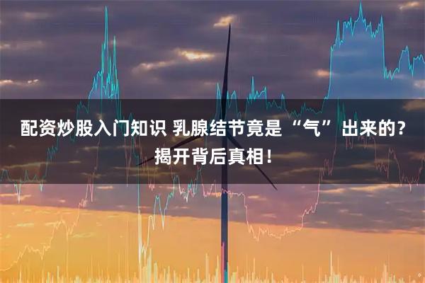 配资炒股入门知识 乳腺结节竟是 “气” 出来的？揭开背后真相！