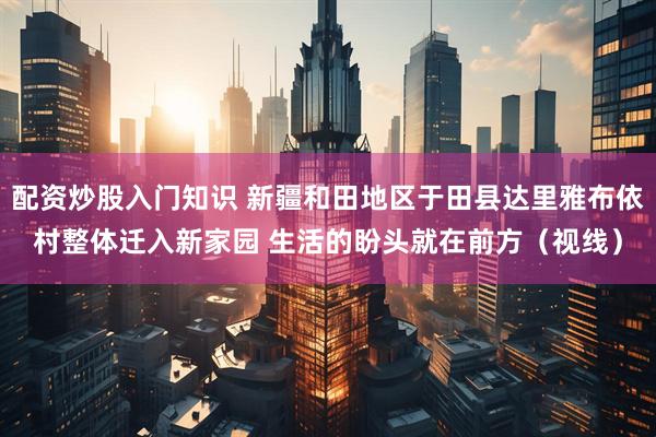 配资炒股入门知识 新疆和田地区于田县达里雅布依村整体迁入新家园 生活的盼头就在前方（视线）