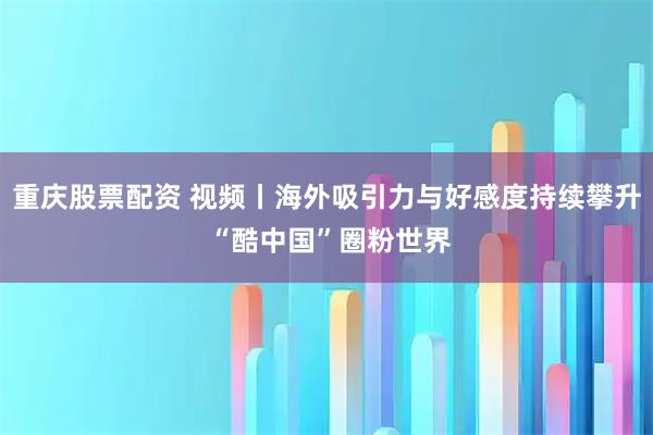 重庆股票配资 视频丨海外吸引力与好感度持续攀升 “酷中国”圈粉世界