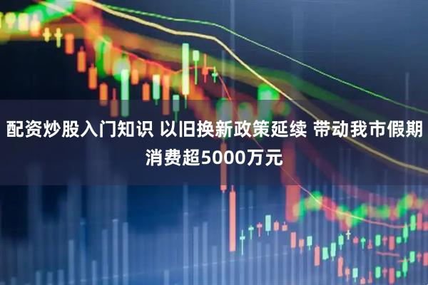 配资炒股入门知识 以旧换新政策延续 带动我市假期消费超5000万元