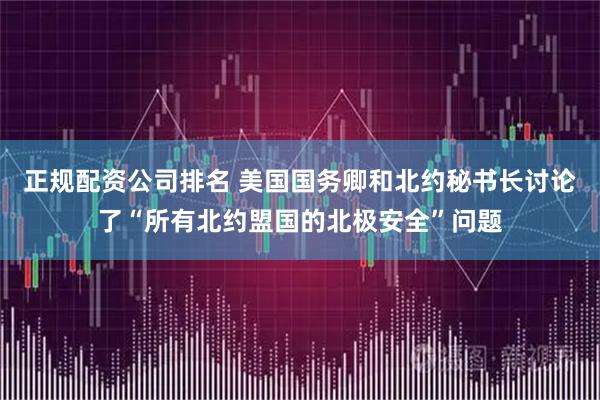正规配资公司排名 美国国务卿和北约秘书长讨论了“所有北约盟国的北极安全”问题