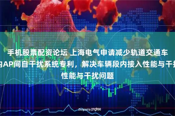 手机股票配资论坛 上海电气申请减少轨道交通车辆段内AP间自干扰系统专利，解决车辆段内接入性能与干扰问题