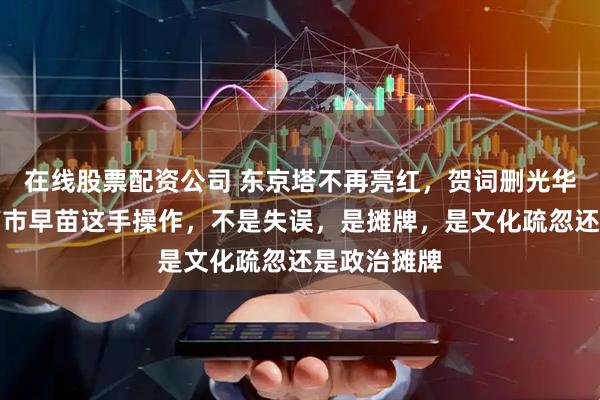 在线股票配资公司 东京塔不再亮红，贺词删光华侨华人，高市早苗这手操作，不是失误，是摊牌，是文化疏忽还是政治摊牌