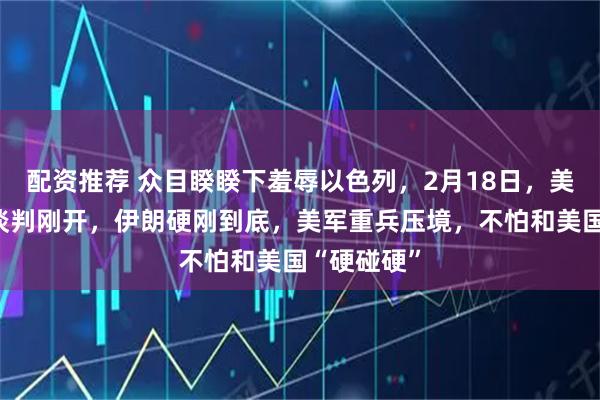 配资推荐 众目睽睽下羞辱以色列，2月18日，美伊日内瓦谈判刚开，伊朗硬刚到底，美军重兵压境，不怕和美国“硬碰硬”