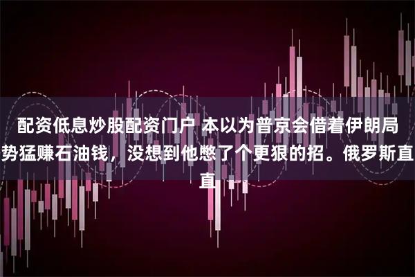 配资低息炒股配资门户 本以为普京会借着伊朗局势猛赚石油钱，没想到他憋了个更狠的招。俄罗斯直