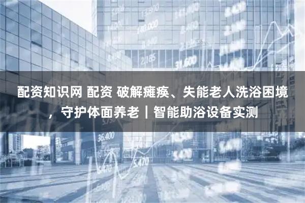 配资知识网 配资 破解瘫痪、失能老人洗浴困境，守护体面养老｜智能助浴设备实测